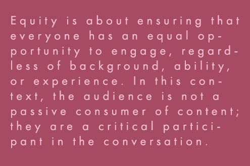 Equity is about ensuring that everyone has an equal opportunity to engage, regardless of background, ability, or experience. In this context, the audience is not a passive consumer of content; they are a critical participant in the conversation. 