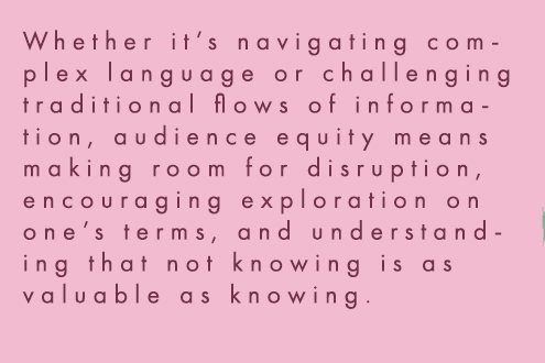 Whether it’s navigating complex language or challenging traditional flows of information, audience equity means making room for disruption, encouraging exploration on one’s terms, and understanding that not knowing is as valuable as knowing.