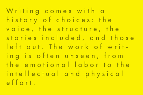 Writing comes with a history of choices: the voice, the structure, the stories included, and those left out. The work of writing is often unseen, from the emotional labor to the intellectual and physical effort.