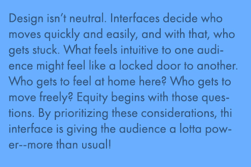 Design is neutral. Interfaces decide who moves quickly and easily, and with that, who gets stuck. What feels inuitive to one audience might feel like a locked door to another. Who gets to feel at home here? Who gets to move freely? Equity begins with those questions. By prioritizing these considerations, this interface is giving the audience a lotta power--more than usual!