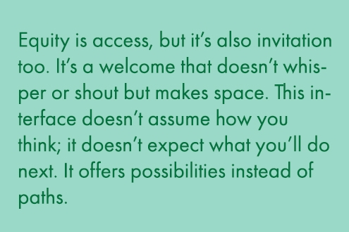 Equity is access, but it's also invitation too. It's a welcome that doesn't whisper or shout but makes space. This interface doesn't assume how you think; it doesn't expect what you'll do next. It offers possibilities instead of paths.