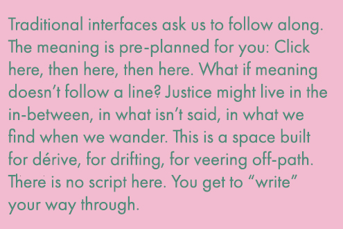Traditional interfaces ask us to follow along. The meaning is pre-planned for you: Click here, then here, then here. What if meaning doesn't follow a line? Justice might live in the in-between, in what isn't said, in what we find when we wander. This is a space build for derive, for drifting, for veering off-path. There is no script here. You get to write your way through.