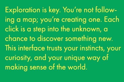 Exploration is key. Your're not following a map; you're creating one. Each click is a step inot the unkown, a chance to discover something new. This interface trusts your instincts, your curiousity, and your unique way of making sense of the world. 