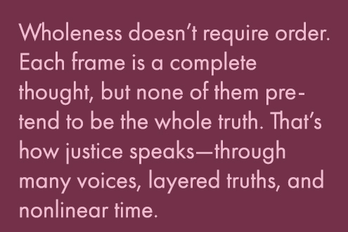Wholeness doesn’t require order. Each frame is a complete thought, but none of them pretend to be the whole truth. That's hw justice speaks--through many voices, layered truths, and non-linear time. 