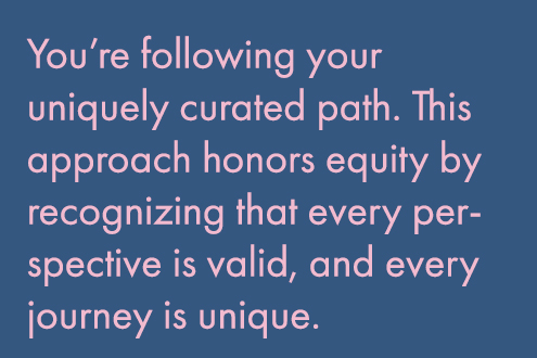 You’re following your uniquely curated path. This approach honors equity by recognizing that every perspective is valid, and every journey is unique. 