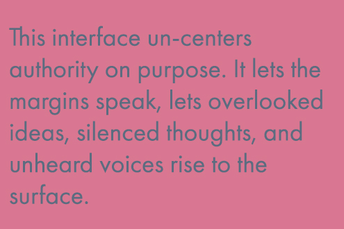 The interface un-centers authority on purpose. It lets the margins speak, lets overlooked ideas, silenced thoughts, and unheard voices rise to the surface.