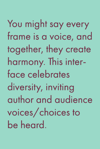 You might say every frame is a voice, and together, they create harmony. This interfaces celebrates diversity, inviting author and audience voices/choices to be heard. 