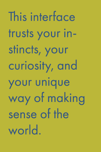 This interface trusts your instincts and your curiosity, and your unique way of making sense of the world.